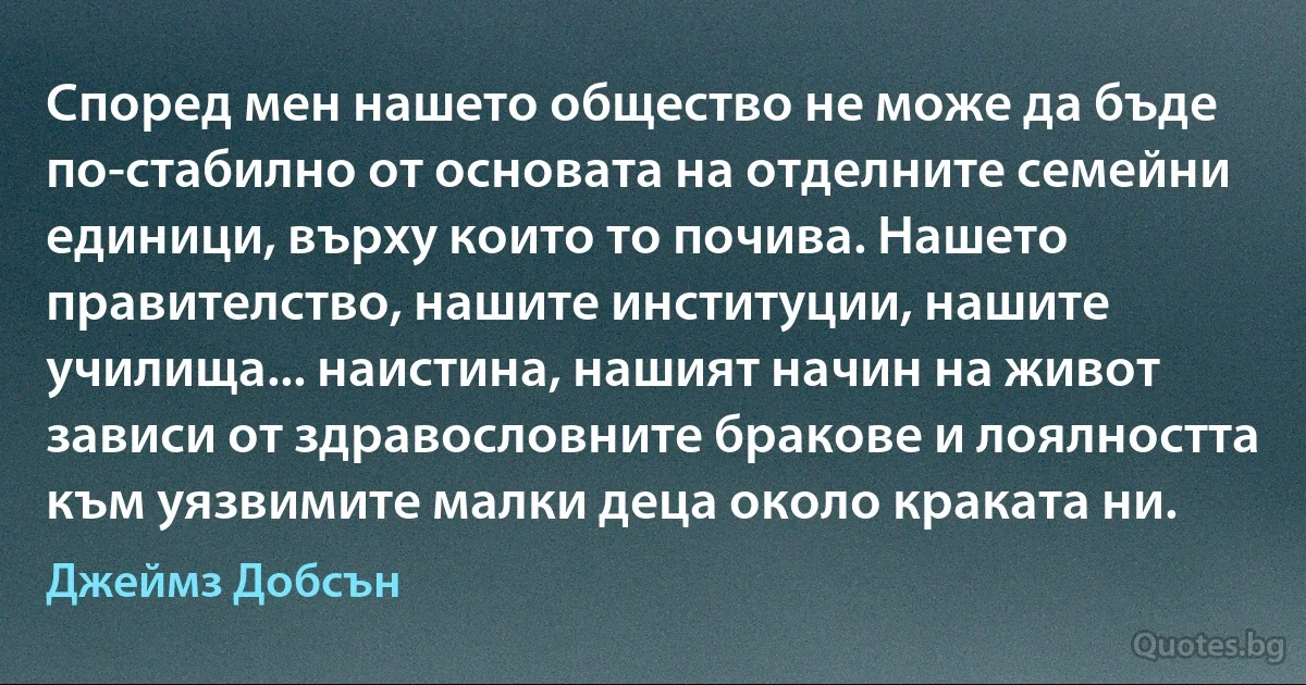 Според мен нашето общество не може да бъде по-стабилно от основата на отделните семейни единици, върху които то почива. Нашето правителство, нашите институции, нашите училища... наистина, нашият начин на живот зависи от здравословните бракове и лоялността към уязвимите малки деца около краката ни. (Джеймз Добсън)