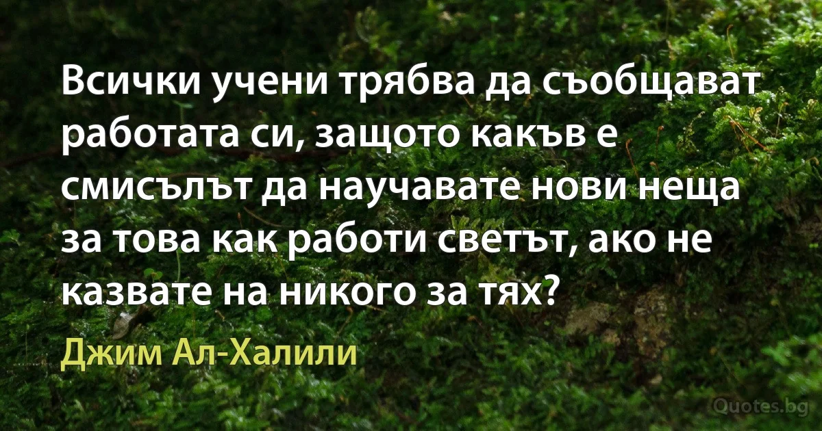 Всички учени трябва да съобщават работата си, защото какъв е смисълът да научавате нови неща за това как работи светът, ако не казвате на никого за тях? (Джим Ал-Халили)