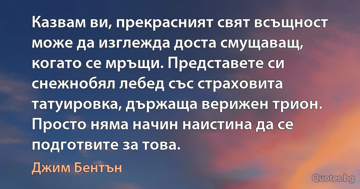 Казвам ви, прекрасният свят всъщност може да изглежда доста смущаващ, когато се мръщи. Представете си снежнобял лебед със страховита татуировка, държаща верижен трион. Просто няма начин наистина да се подготвите за това. (Джим Бентън)