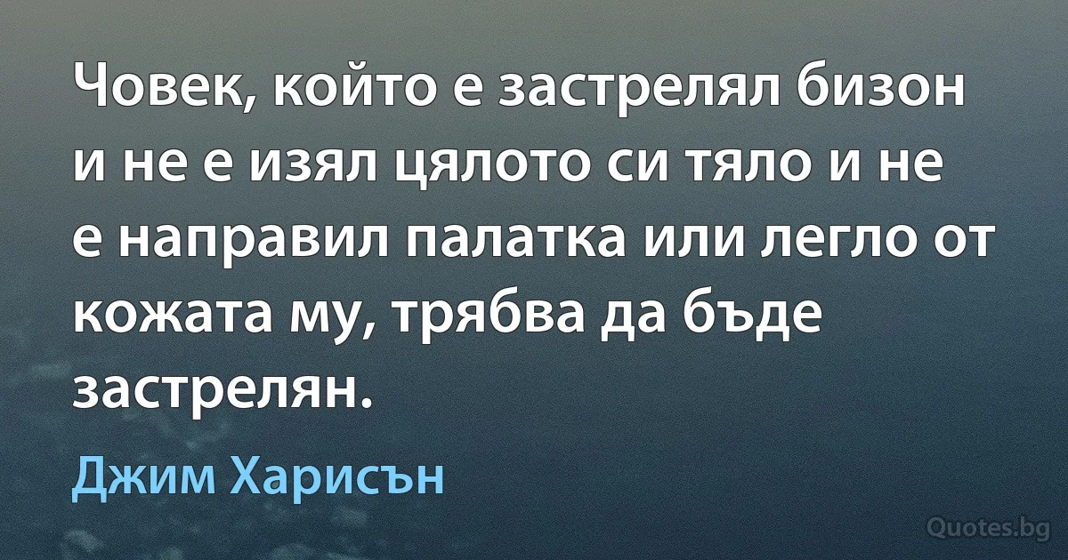 Човек, който е застрелял бизон и не е изял цялото си тяло и не е направил палатка или легло от кожата му, трябва да бъде застрелян. (Джим Харисън)