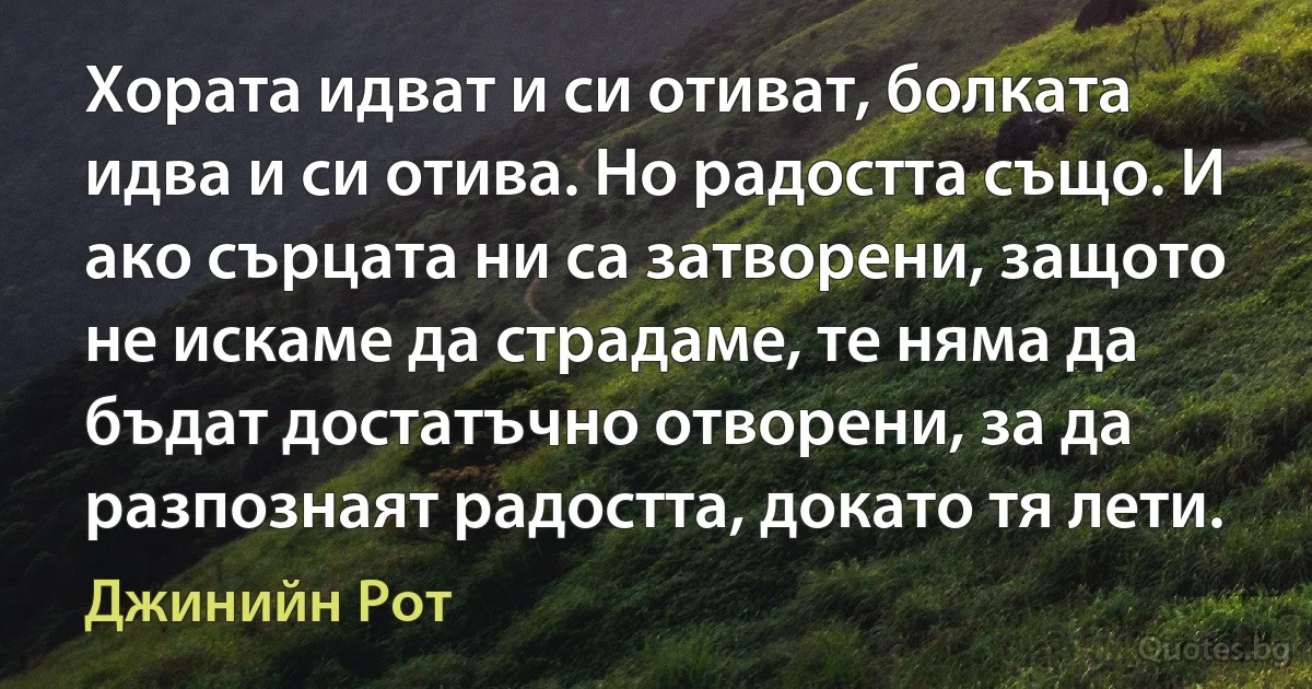 Хората идват и си отиват, болката идва и си отива. Но радостта също. И ако сърцата ни са затворени, защото не искаме да страдаме, те няма да бъдат достатъчно отворени, за да разпознаят радостта, докато тя лети. (Джинийн Рот)