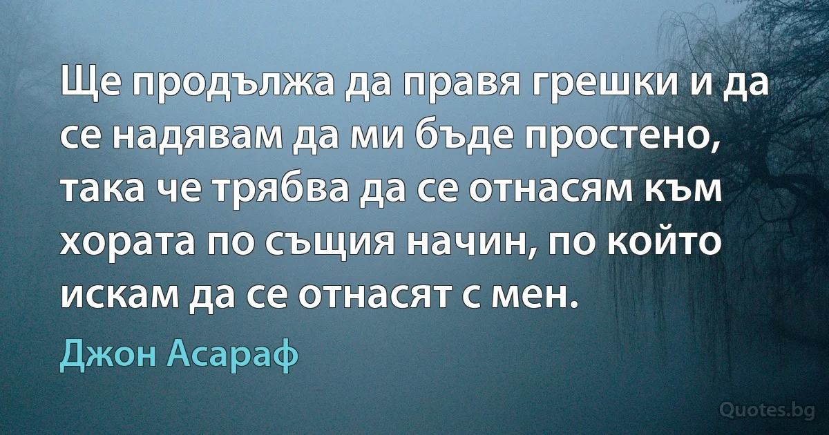 Ще продължа да правя грешки и да се надявам да ми бъде простено, така че трябва да се отнасям към хората по същия начин, по който искам да се отнасят с мен. (Джон Асараф)