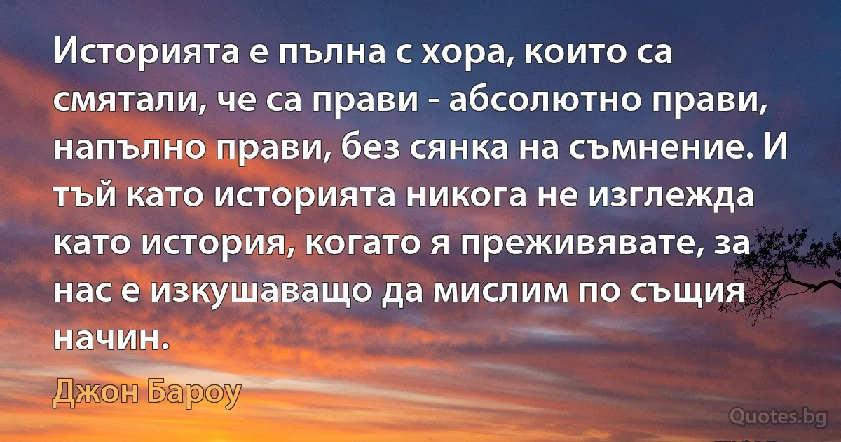 Историята е пълна с хора, които са смятали, че са прави - абсолютно прави, напълно прави, без сянка на съмнение. И тъй като историята никога не изглежда като история, когато я преживявате, за нас е изкушаващо да мислим по същия начин. (Джон Бароу)