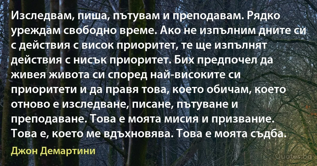 Изследвам, пиша, пътувам и преподавам. Рядко уреждам свободно време. Ако не изпълним дните си с действия с висок приоритет, те ще изпълнят действия с нисък приоритет. Бих предпочел да живея живота си според най-високите си приоритети и да правя това, което обичам, което отново е изследване, писане, пътуване и преподаване. Това е моята мисия и призвание. Това е, което ме вдъхновява. Това е моята съдба. (Джон Демартини)