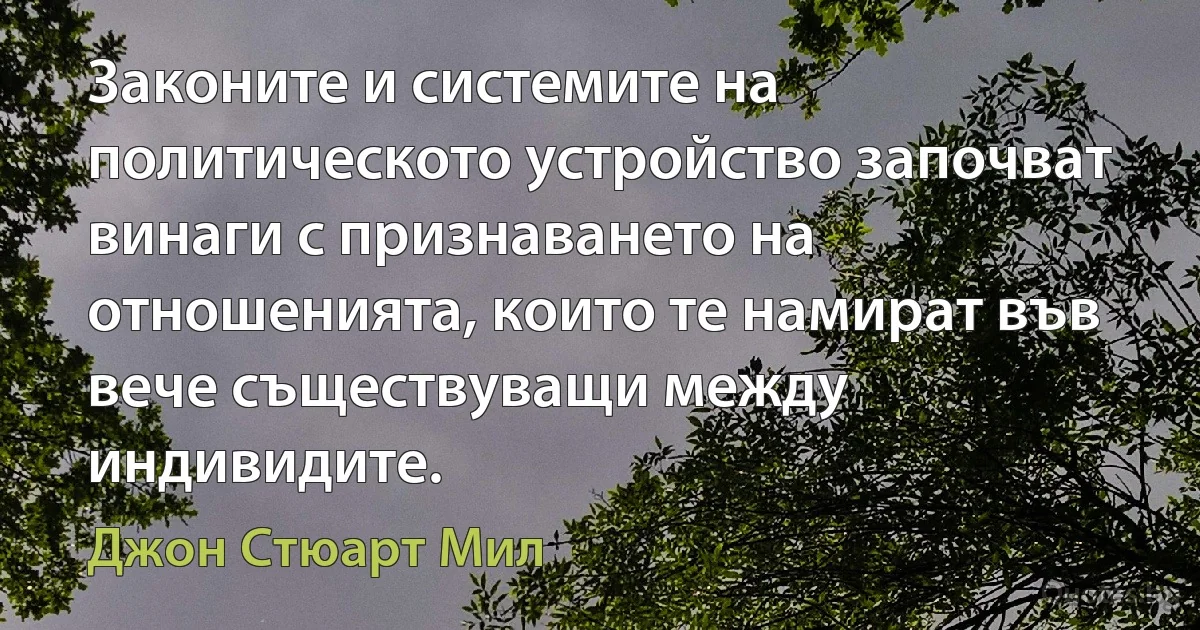 Законите и системите на политическото устройство започват винаги с признаването на отношенията, които те намират във вече съществуващи между индивидите. (Джон Стюарт Мил)