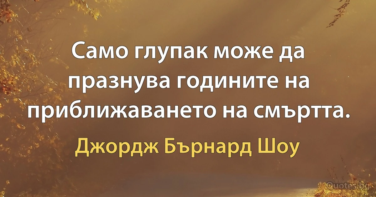 Само глупак може да празнува годините на приближаването на смъртта. (Джордж Бърнард Шоу)