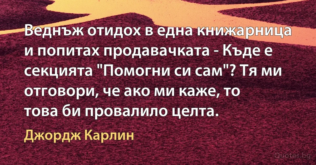 Веднъж отидох в една книжарница и попитах продавачката - Къде е секцията "Помогни си сам"? Тя ми отговори, че ако ми каже, то това би провалило целта. (Джордж Карлин)