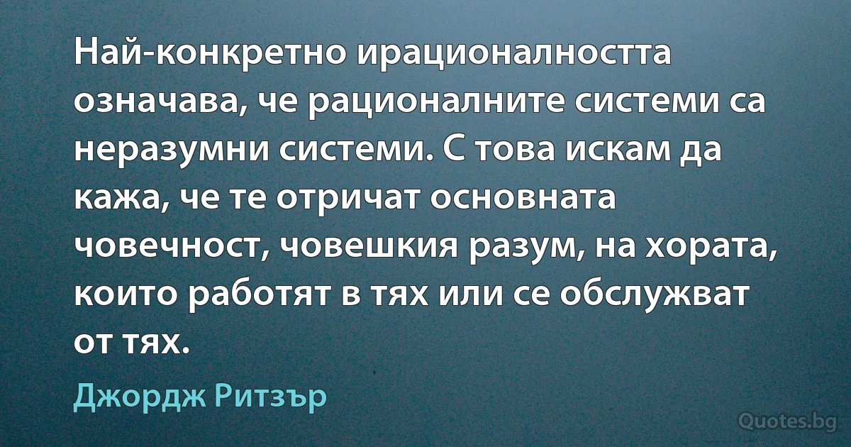 Най-конкретно ирационалността означава, че рационалните системи са неразумни системи. С това искам да кажа, че те отричат основната човечност, човешкия разум, на хората, които работят в тях или се обслужват от тях. (Джордж Ритзър)