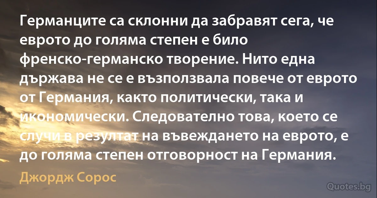 Германците са склонни да забравят сега, че еврото до голяма степен е било френско-германско творение. Нито една държава не се е възползвала повече от еврото от Германия, както политически, така и икономически. Следователно това, което се случи в резултат на въвеждането на еврото, е до голяма степен отговорност на Германия. (Джордж Сорос)