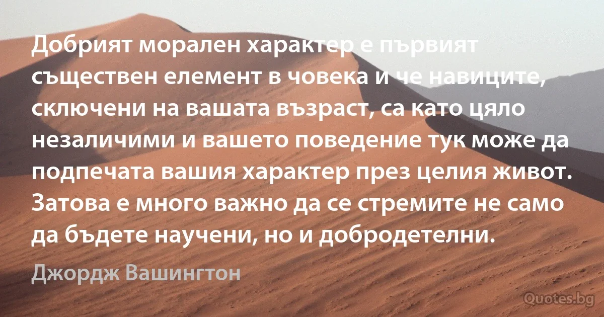 Добрият морален характер е първият съществен елемент в човека и че навиците, сключени на вашата възраст, са като цяло незаличими и вашето поведение тук може да подпечата вашия характер през целия живот. Затова е много важно да се стремите не само да бъдете научени, но и добродетелни. (Джордж Вашингтон)