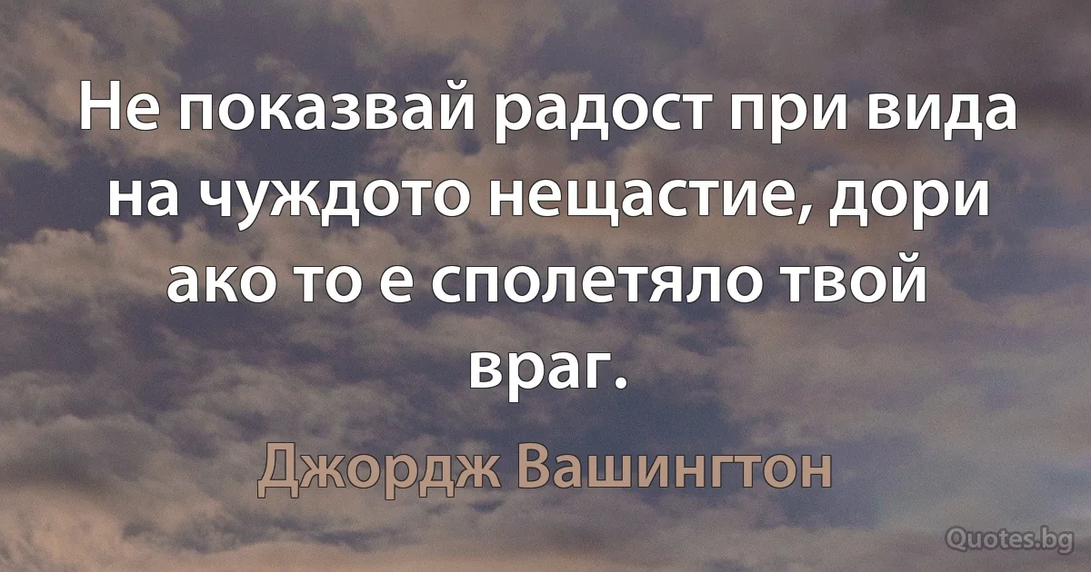 Не показвай радост при вида на чуждото нещастие, дори ако то е сполетяло твой враг. (Джордж Вашингтон)