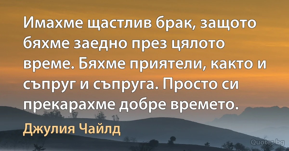 Имахме щастлив брак, защото бяхме заедно през цялото време. Бяхме приятели, както и съпруг и съпруга. Просто си прекарахме добре времето. (Джулия Чайлд)