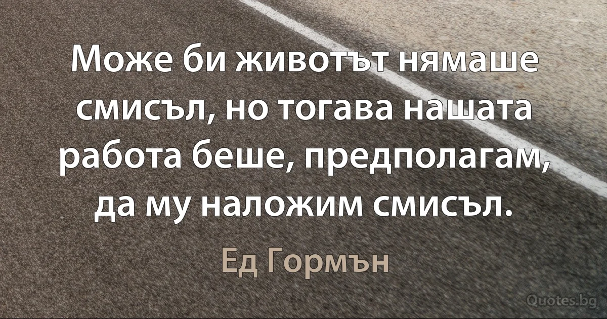 Може би животът нямаше смисъл, но тогава нашата работа беше, предполагам, да му наложим смисъл. (Ед Гормън)