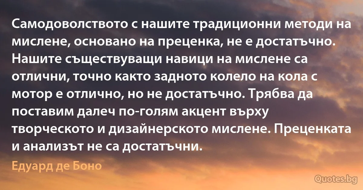 Самодоволството с нашите традиционни методи на мислене, основано на преценка, не е достатъчно. Нашите съществуващи навици на мислене са отлични, точно както задното колело на кола с мотор е отлично, но не достатъчно. Трябва да поставим далеч по-голям акцент върху творческото и дизайнерското мислене. Преценката и анализът не са достатъчни. (Едуард де Боно)