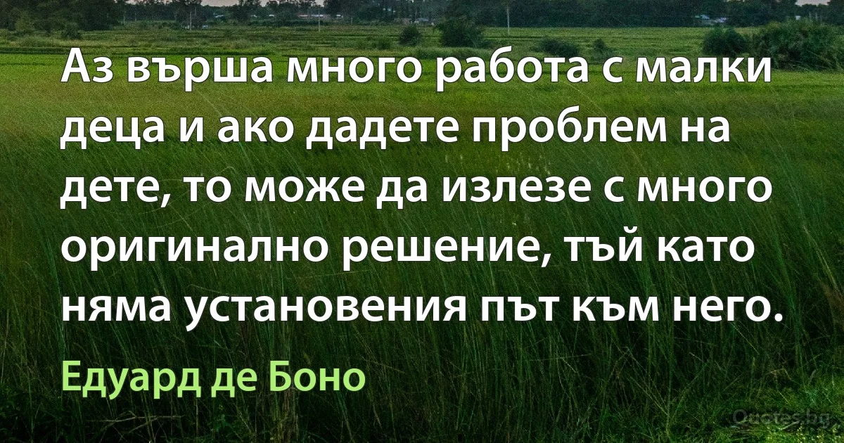 Аз върша много работа с малки деца и ако дадете проблем на дете, то може да излезе с много оригинално решение, тъй като няма установения път към него. (Едуард де Боно)