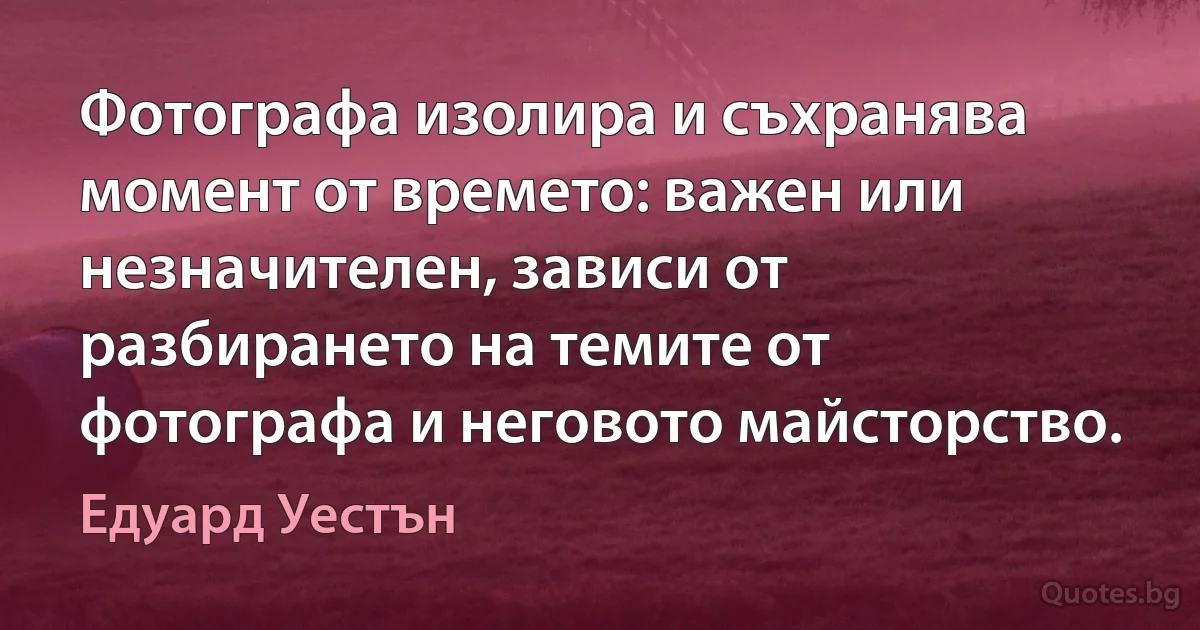 Фотографа изолира и съхранява момент от времето: важен или незначителен, зависи от разбирането на темите от фотографа и неговото майсторство. (Едуард Уестън)