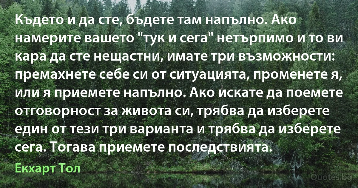 Където и да сте, бъдете там напълно. Ако намерите вашето "тук и сега" нетърпимо и то ви кара да сте нещастни, имате три възможности: премахнете себе си от ситуацията, променете я, или я приемете напълно. Ако искате да поемете отговорност за живота си, трябва да изберете един от тези три варианта и трябва да изберете сега. Тогава приемете последствията. (Екхарт Тол)