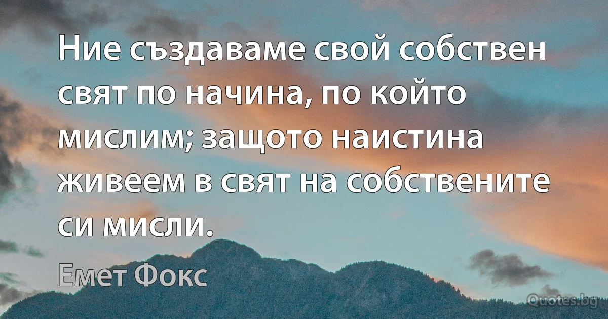 Ние създаваме свой собствен свят по начина, по който мислим; защото наистина живеем в свят на собствените си мисли. (Емет Фокс)