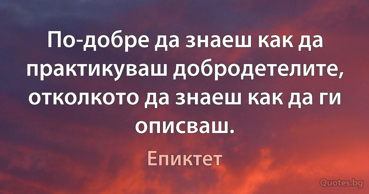 По-добре да знаеш как да практикуваш добродетелите, отколкото да знаеш как да ги описваш. (Епиктет)