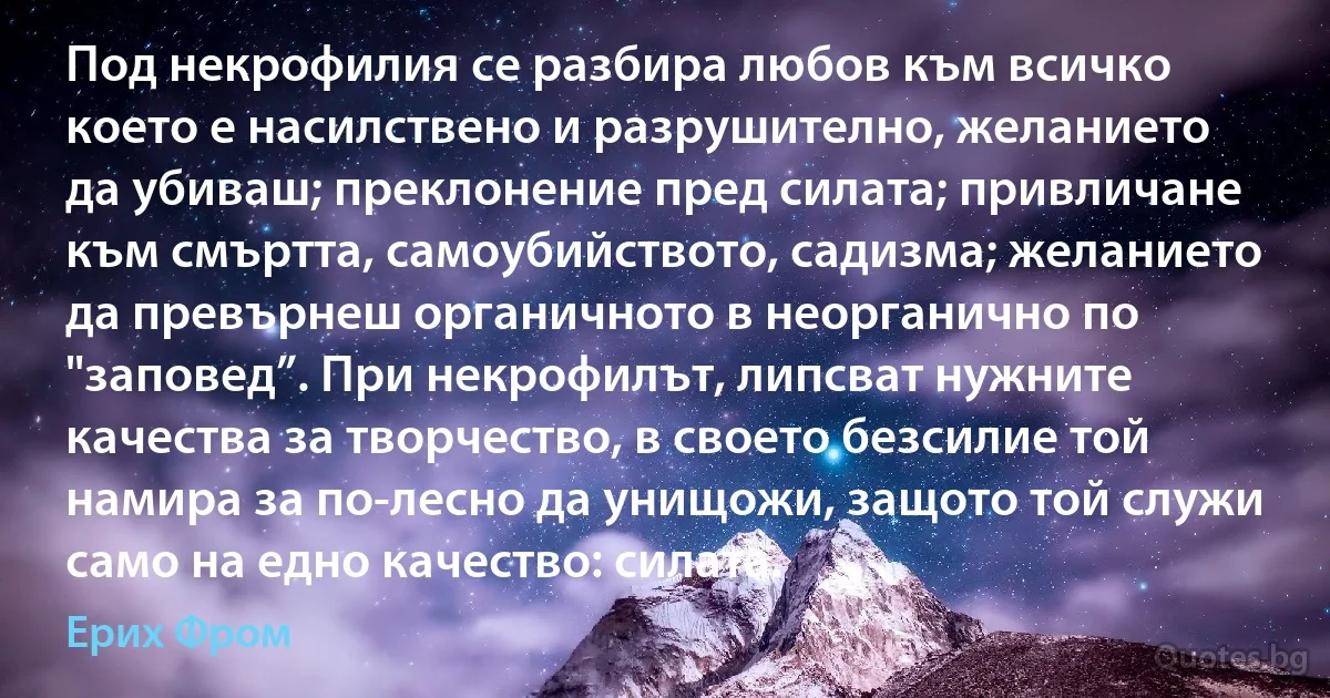 Под некрофилия се разбира любов към всичко което е насилствено и разрушително, желанието да убиваш; преклонение пред силата; привличане към смъртта, самоубийството, садизма; желанието да превърнеш органичното в неорганично по "заповед”. При некрофилът, липсват нужните качества за творчество, в своето безсилие той намира за по-лесно да унищожи, защото той служи само на едно качество: силата. (Ерих Фром)