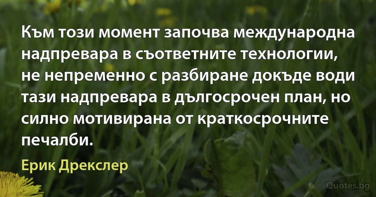 Към този момент започва международна надпревара в съответните технологии, не непременно с разбиране докъде води тази надпревара в дългосрочен план, но силно мотивирана от краткосрочните печалби. (Ерик Дрекслер)