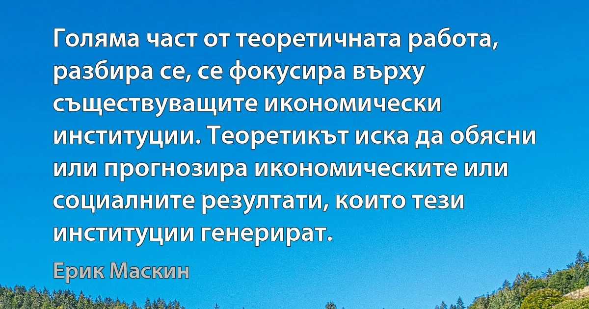 Голяма част от теоретичната работа, разбира се, се фокусира върху съществуващите икономически институции. Теоретикът иска да обясни или прогнозира икономическите или социалните резултати, които тези институции генерират. (Ерик Маскин)