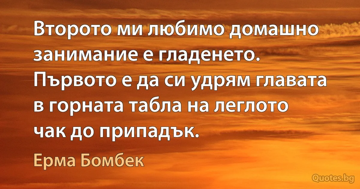 Второто ми любимо домашно занимание е гладенето. Първото е да си удрям главата в горната табла на леглото чак до припадък. (Ерма Бомбек)