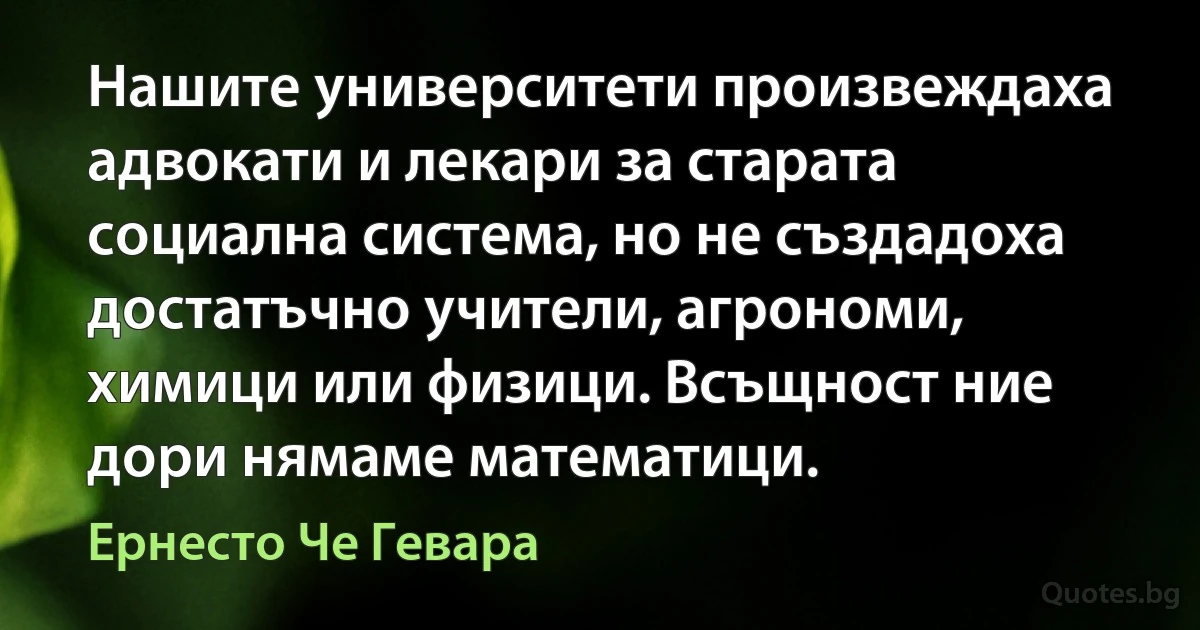 Нашите университети произвеждаха адвокати и лекари за старата социална система, но не създадоха достатъчно учители, агрономи, химици или физици. Всъщност ние дори нямаме математици. (Ернесто Че Гевара)