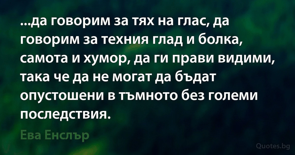 ...да говорим за тях на глас, да говорим за техния глад и болка, самота и хумор, да ги прави видими, така че да не могат да бъдат опустошени в тъмното без големи последствия. (Ева Енслър)