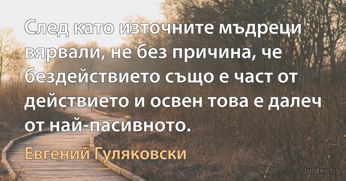 След като източните мъдреци вярвали, не без причина, че бездействието също е част от действието и освен това е далеч от най-пасивното. (Евгений Гуляковски)