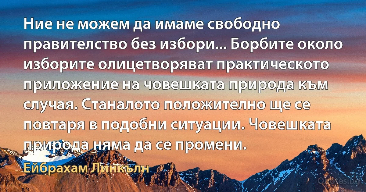 Ние не можем да имаме свободно правителство без избори... Борбите около изборите олицетворяват практическото приложение на човешката природа към случая. Станалото положително ще се повтаря в подобни ситуации. Човешката природа няма да се промени. (Ейбрахам Линкълн)