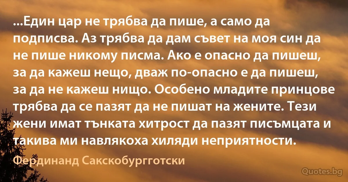 ...Един цар не трябва да пише, а само да подписва. Аз трябва да дам съвет на моя син да не пише никому писма. Ако е опасно да пишеш, за да кажеш нещо, дваж по-опасно е да пишеш, за да не кажеш нищо. Особено младите принцове трябва да се пазят да не пишат на жените. Тези жени имат тънката хитрост да пазят писъмцата и такива ми навлякоха хиляди неприятности. (Фердинанд Сакскобургготски)