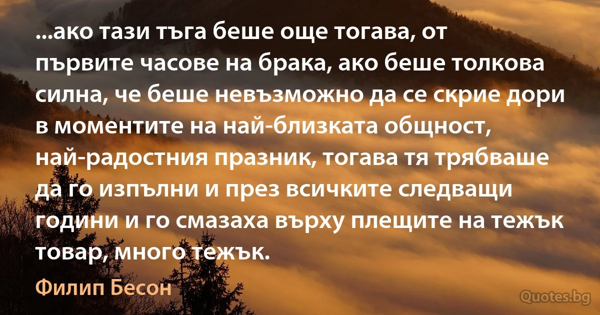 ...ако тази тъга беше още тогава, от първите часове на брака, ако беше толкова силна, че беше невъзможно да се скрие дори в моментите на най-близката общност, най-радостния празник, тогава тя трябваше да го изпълни и през всичките следващи години и го смазаха върху плещите на тежък товар, много тежък. (Филип Бесон)