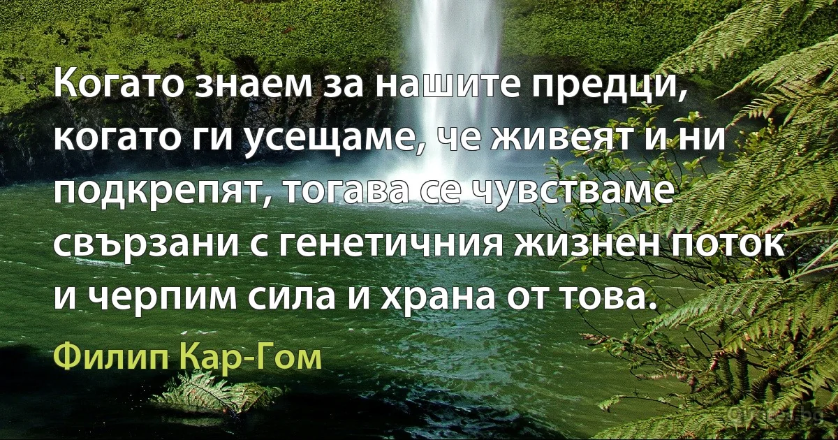 Когато знаем за нашите предци, когато ги усещаме, че живеят и ни подкрепят, тогава се чувстваме свързани с генетичния жизнен поток и черпим сила и храна от това. (Филип Кар-Гом)