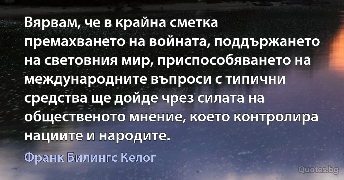 Вярвам, че в крайна сметка премахването на войната, поддържането на световния мир, приспособяването на международните въпроси с типични средства ще дойде чрез силата на общественото мнение, което контролира нациите и народите. (Франк Билингс Келог)