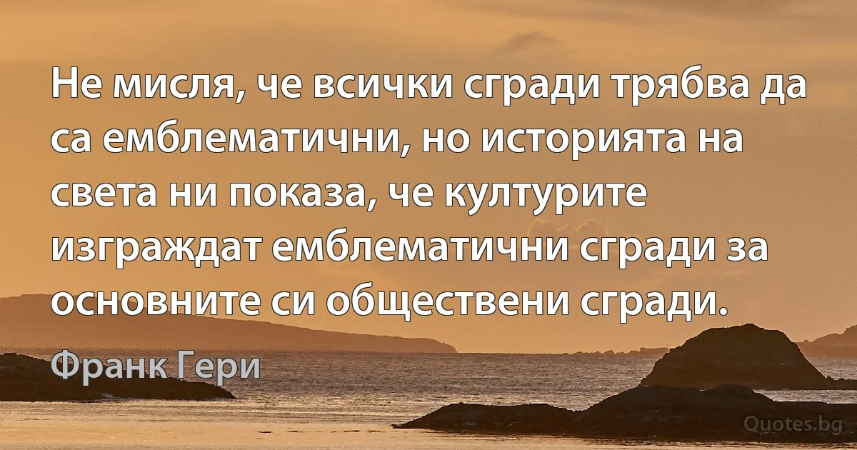 Не мисля, че всички сгради трябва да са емблематични, но историята на света ни показа, че културите изграждат емблематични сгради за основните си обществени сгради. (Франк Гери)