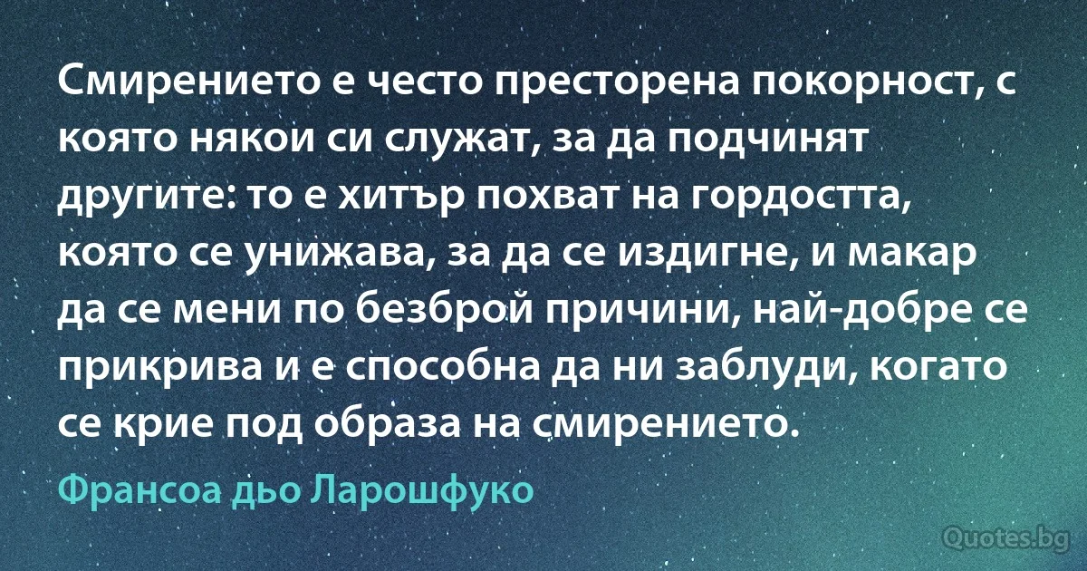 Смирението е често престорена покорност, с която някои си служат, за да подчинят другите: то е хитър похват на гордостта, която се унижава, за да се издигне, и макар да се мени по безброй причини, най-добре се прикрива и е способна да ни заблуди, когато се крие под образа на смирението. (Франсоа дьо Ларошфуко)