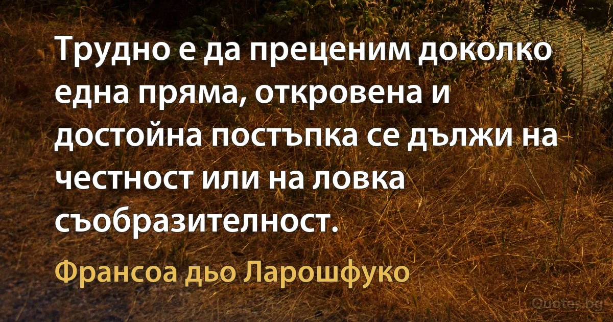 Трудно е да преценим доколко една пряма, откровена и достойна постъпка се дължи на честност или на ловка съобразителност. (Франсоа дьо Ларошфуко)