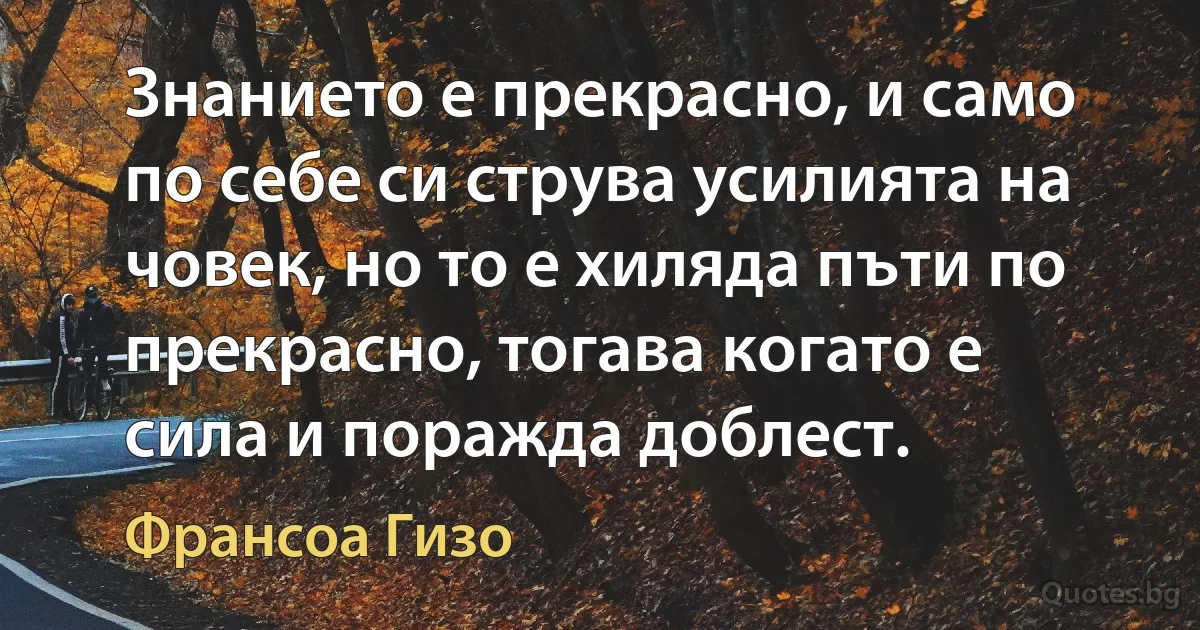 Знанието е прекрасно, и само по себе си струва усилията на човек, но то е хиляда пъти по прекрасно, тогава когато е сила и поражда доблест. (Франсоа Гизо)