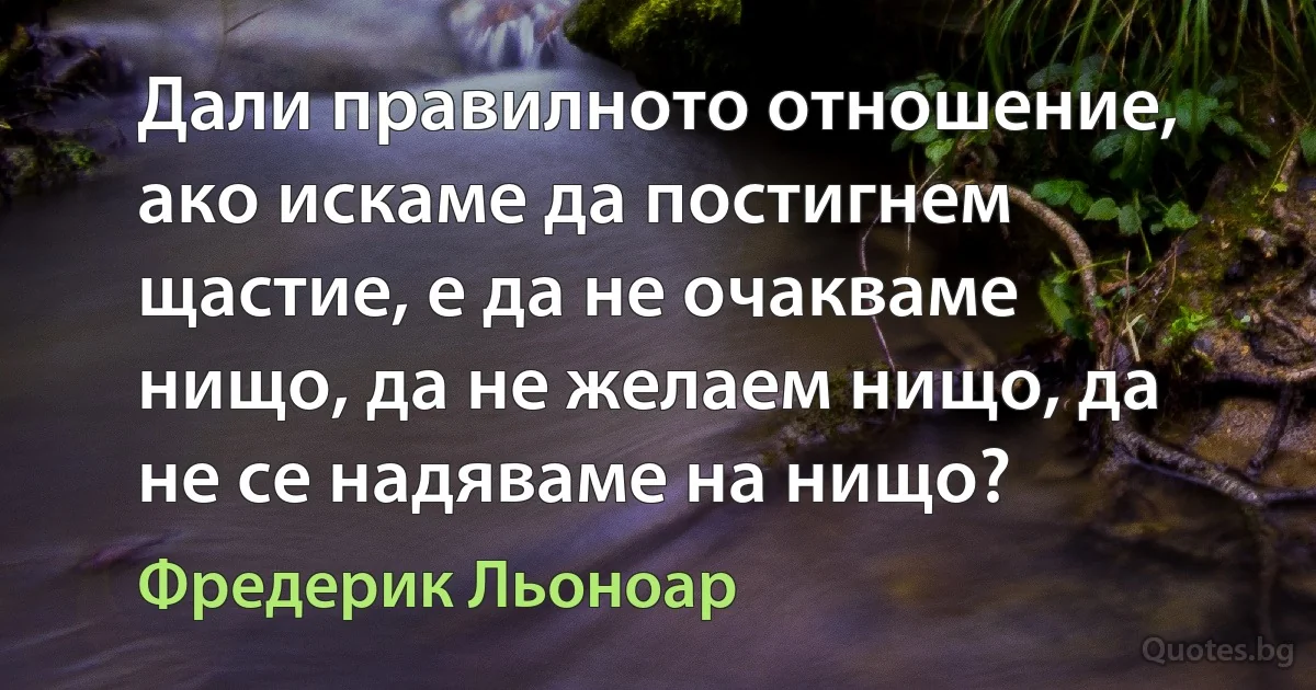 Дали правилното отношение, ако искаме да постигнем щастие, е да не очакваме нищо, да не желаем нищо, да не се надяваме на нищо? (Фредерик Льоноар)