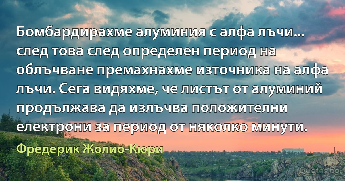 Бомбардирахме алуминия с алфа лъчи... след това след определен период на облъчване премахнахме източника на алфа лъчи. Сега видяхме, че листът от алуминий продължава да излъчва положителни електрони за период от няколко минути. (Фредерик Жолио-Кюри)