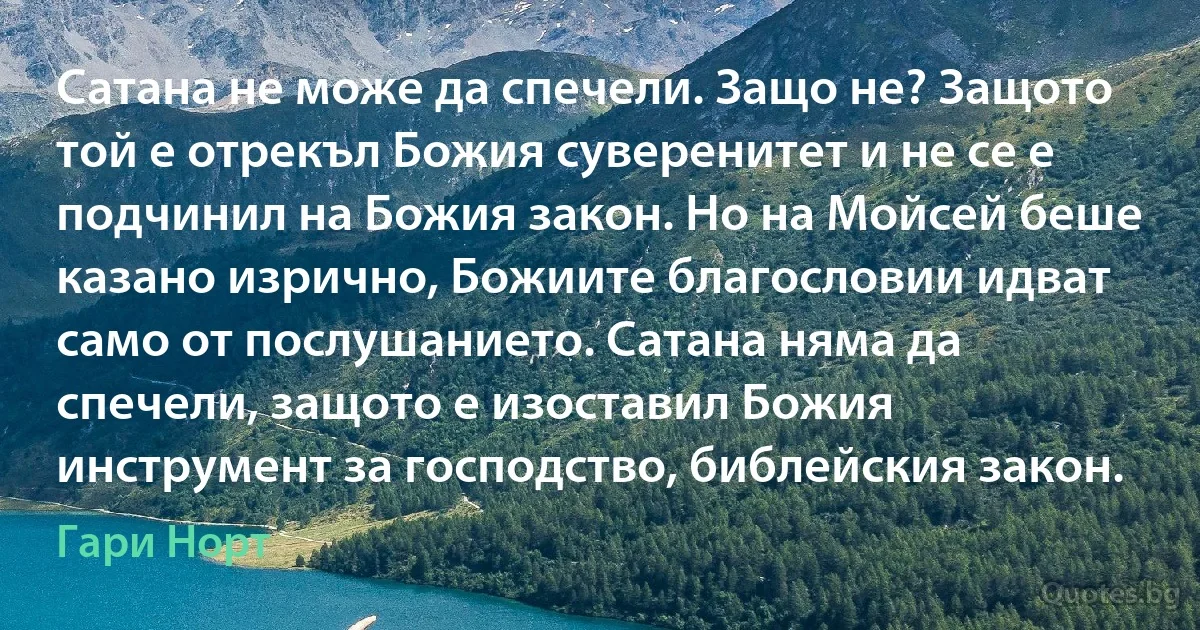 Сатана не може да спечели. Защо не? Защото той е отрекъл Божия суверенитет и не се е подчинил на Божия закон. Но на Мойсей беше казано изрично, Божиите благословии идват само от послушанието. Сатана няма да спечели, защото е изоставил Божия инструмент за господство, библейския закон. (Гари Норт)