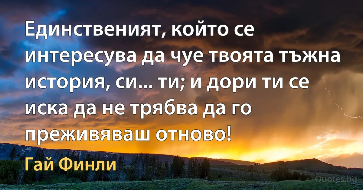 Единственият, който се интересува да чуе твоята тъжна история, си... ти; и дори ти се иска да не трябва да го преживяваш отново! (Гай Финли)