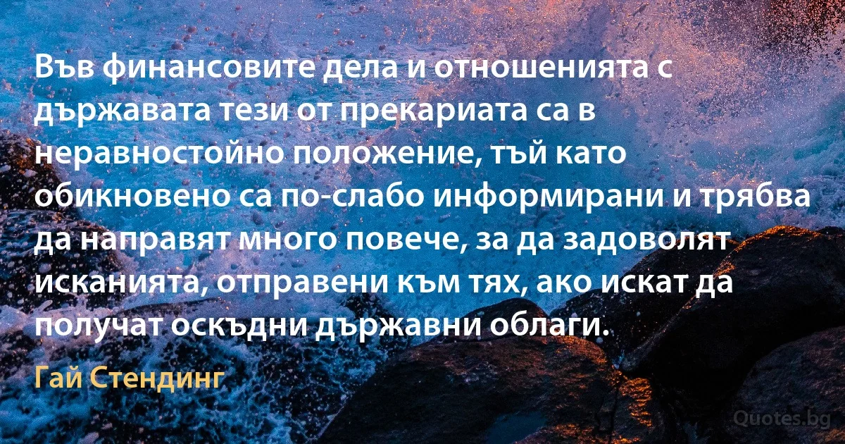 Във финансовите дела и отношенията с държавата тези от прекариата са в неравностойно положение, тъй като обикновено са по-слабо информирани и трябва да направят много повече, за да задоволят исканията, отправени към тях, ако искат да получат оскъдни държавни облаги. (Гай Стендинг)