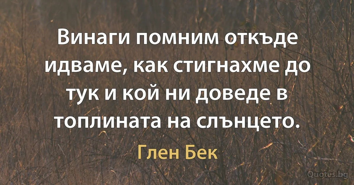 Винаги помним откъде идваме, как стигнахме до тук и кой ни доведе в топлината на слънцето. (Глен Бек)