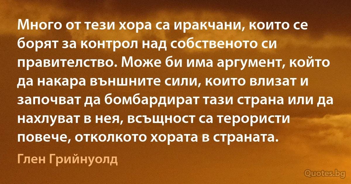 Много от тези хора са иракчани, които се борят за контрол над собственото си правителство. Може би има аргумент, който да накара външните сили, които влизат и започват да бомбардират тази страна или да нахлуват в нея, всъщност са терористи повече, отколкото хората в страната. (Глен Грийнуолд)