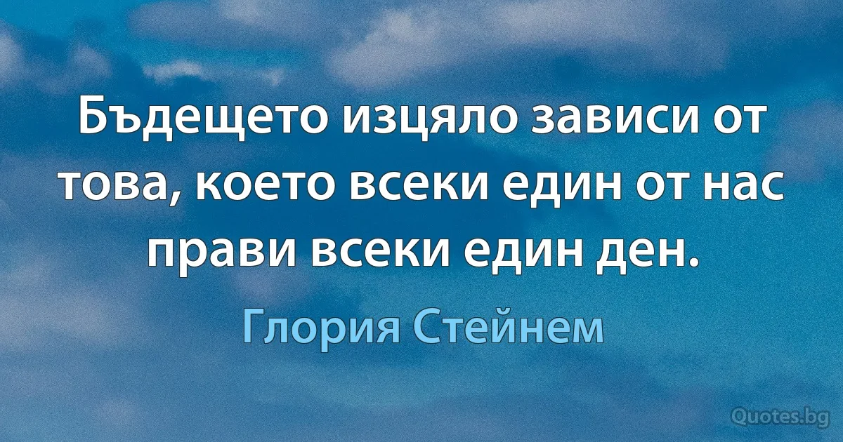 Бъдещето изцяло зависи от това, което всеки един от нас прави всеки един ден. (Глория Стейнем)