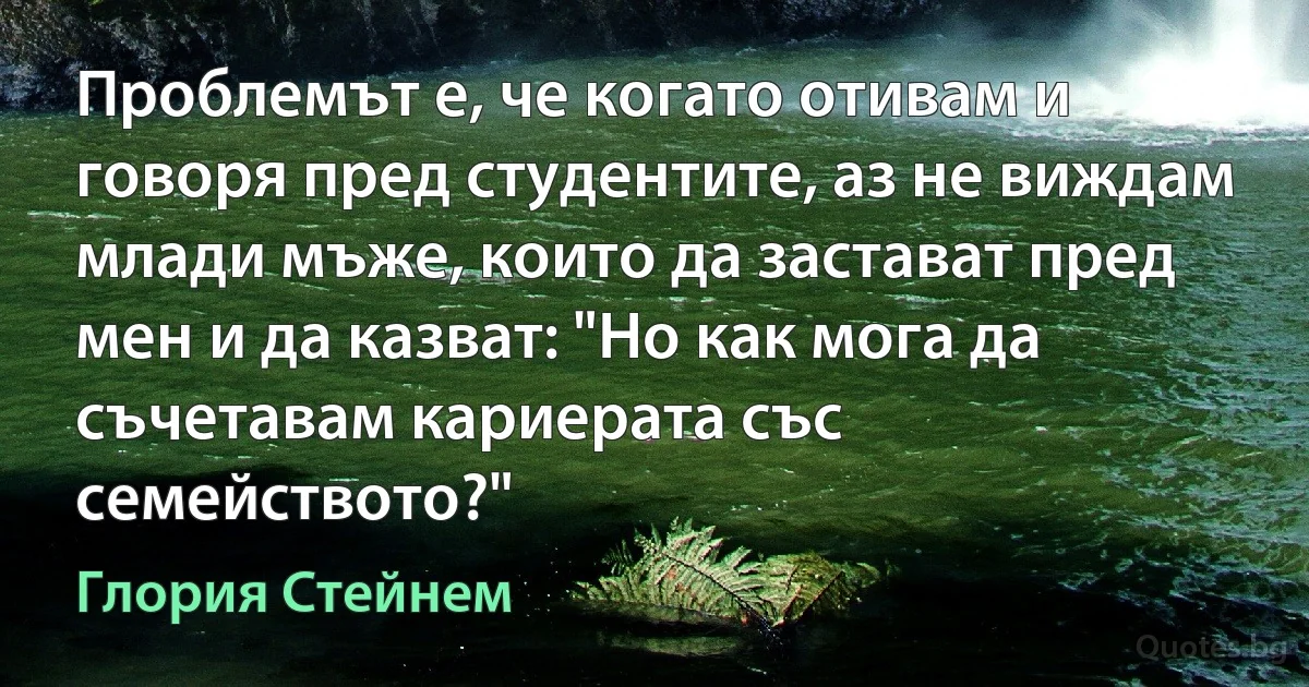 Проблемът е, че когато отивам и говоря пред студентите, аз не виждам млади мъже, които да застават пред мен и да казват: "Но как мога да съчетавам кариерата със семейството?" (Глория Стейнем)