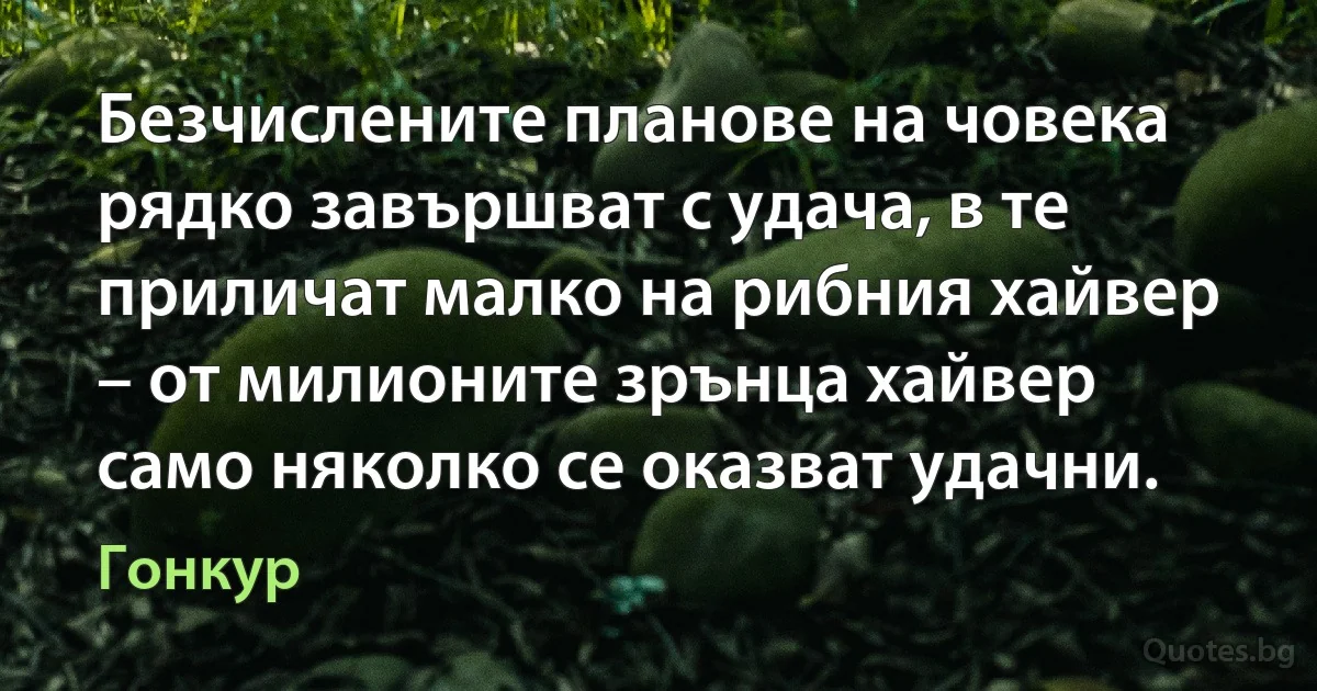 Безчислените планове на човека рядко завършват с удача, в те приличат малко на рибния хайвер – от милионите зрънца хайвер само няколко се оказват удачни. (Гонкур)