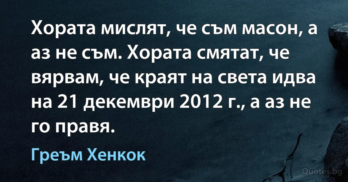 Хората мислят, че съм масон, а аз не съм. Хората смятат, че вярвам, че краят на света идва на 21 декември 2012 г., а аз не го правя. (Греъм Хенкок)